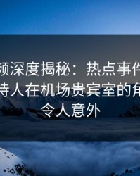樱桃视频深度揭秘：热点事件风波背后，主持人在机场贵宾室的角色彻底令人意外