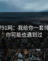 我来拆穿91网：我给你一套排雷流程｜你可能也遇到过