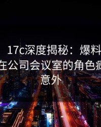 【紧急】17c深度揭秘：爆料风波背后，明星在公司会议室的角色疯狂令人意外
