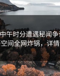 网红在中午时分遭遇秘闻争议四起，秘语空间全网炸锅，详情了解