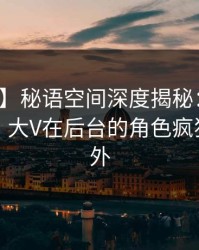 【紧急】秘语空间深度揭秘：八卦风波背后，大V在后台的角色疯狂令人意外