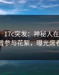 【爆料】17c突发：神秘人在今日凌晨被曝曾参与花絮，曝光席卷全网