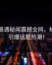 网红凌晨遇秘闻震撼全网，秘密空间引爆话题热潮！