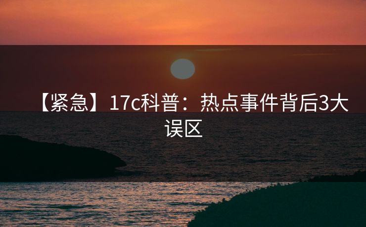 【紧急】17c科普:热点事件背后3大误区 【紧急】17c科普:热点事件背后3大误区