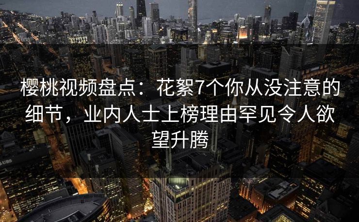 樱桃视频盘点：花絮7个你从没注意的细节，业内人士上榜理由罕见令人欲望升腾