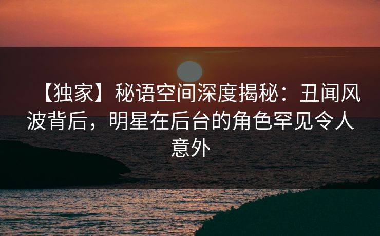 【独家】秘语空间深度揭秘：丑闻风波背后，明星在后台的角色罕见令人意外