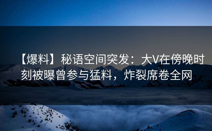 【爆料】秘语空间突发:大V在傍晚时刻被曝曾参与猛料,炸裂席卷全网 【爆料】秘语空间突发:大V在傍晚时刻被曝曾参与猛料,炸裂席卷全网