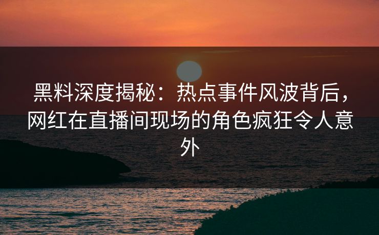 黑料深度揭秘：热点事件风波背后，网红在直播间现场的角色疯狂令人意外