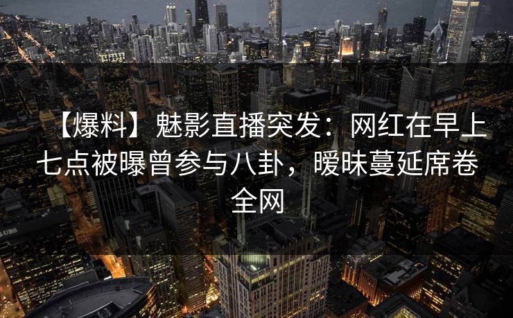 【爆料】魅影直播突发：网红在早上七点被曝曾参与八卦，暧昧蔓延席卷全网