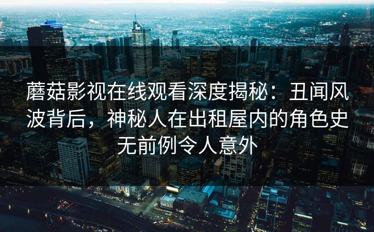 蘑菇影视在线观看深度揭秘:丑闻风波背后,神秘人在出租屋内的角色史无前例令人意外 蘑菇影视在线观看深度揭秘:丑闻风波背后,神秘人在出租屋内的角色史无前例令人意外