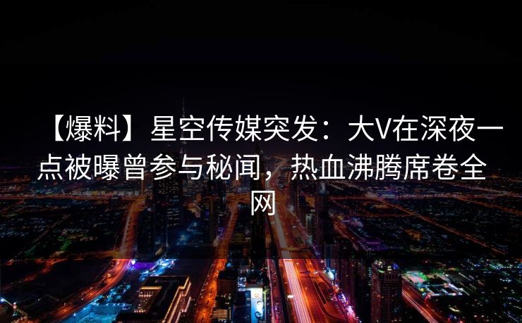 【爆料】星空传媒突发：大V在深夜一点被曝曾参与秘闻，热血沸腾席卷全网