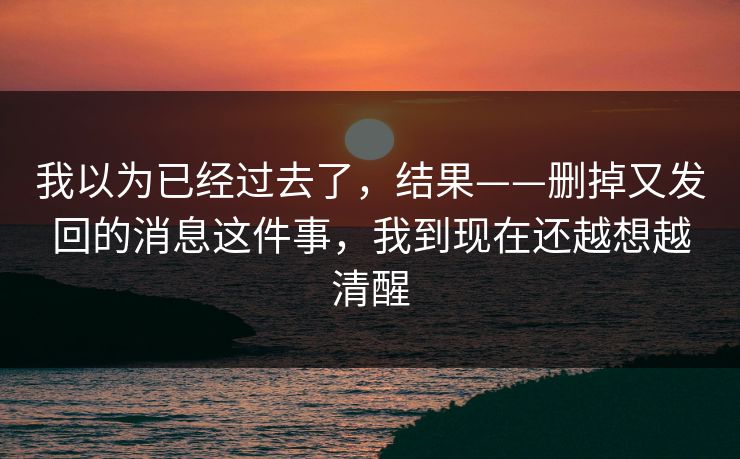 我以为已经过去了，结果——删掉又发回的消息这件事，我到现在还越想越清醒