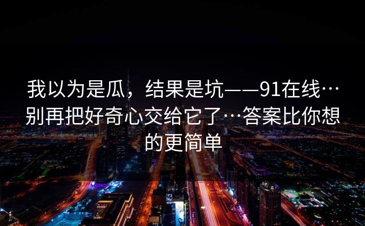 我以为是瓜，结果是坑——91在线…别再把好奇心交给它了…答案比你想的更简单