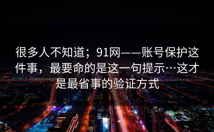 很多人不知道；91网——账号保护这件事，最要命的是这一句提示…这才是最省事的验证方式