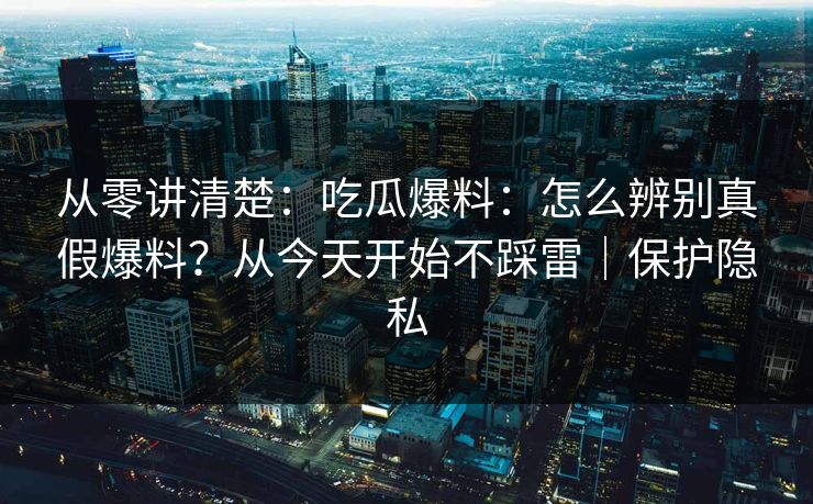 从零讲清楚：吃瓜爆料：怎么辨别真假爆料？从今天开始不踩雷｜保护隐私