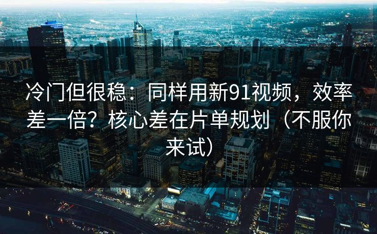 冷门但很稳：同样用新91视频，效率差一倍？核心差在片单规划（不服你来试）