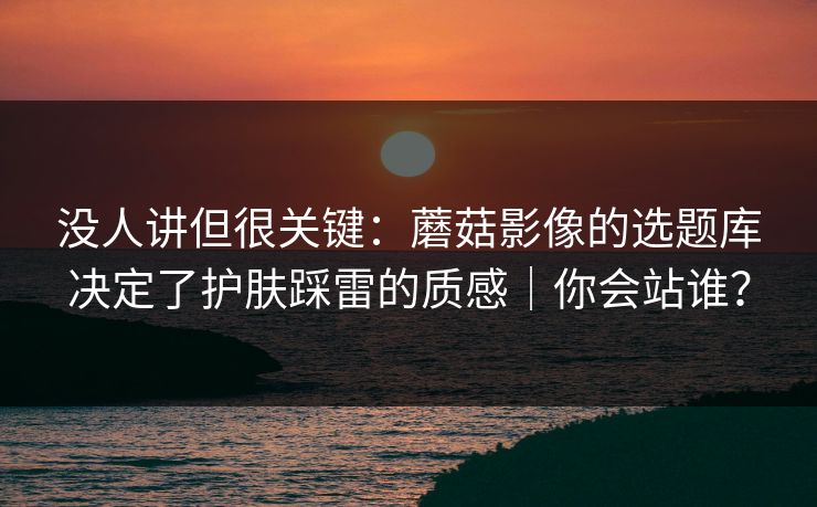 没人讲但很关键：蘑菇影像的选题库决定了护肤踩雷的质感｜你会站谁？