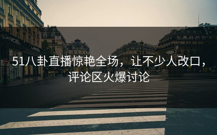 51八卦直播惊艳全场，让不少人改口，评论区火爆讨论