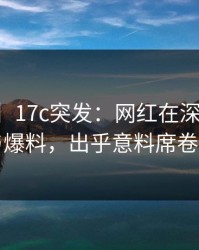 【爆料】17c突发：网红在深夜被曝曾参与爆料，出乎意料席卷全网