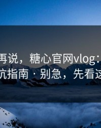 先看完再说，糖心官网vlog：我写了一份避坑指南 · 别急，先看这条细节