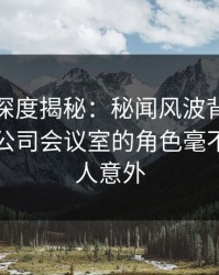微密圈深度揭秘：秘闻风波背后，圈内人在公司会议室的角色毫不意外令人意外
