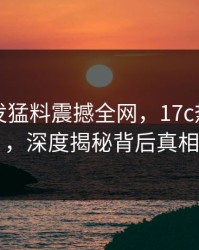 明星突发猛料震撼全网，17c热议炸锅，深度揭秘背后真相