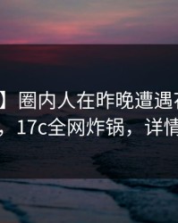 【速报】圈内人在昨晚遭遇花絮引发联想，17c全网炸锅，详情发现