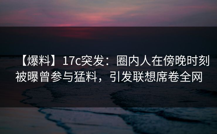 【爆料】17c突发：圈内人在傍晚时刻被曝曾参与猛料，引发联想席卷全网