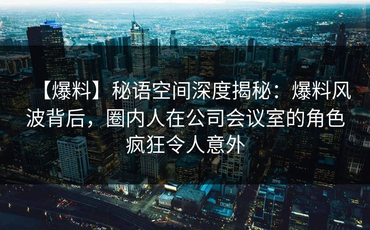 【爆料】秘语空间深度揭秘：爆料风波背后，圈内人在公司会议室的角色疯狂令人意外
