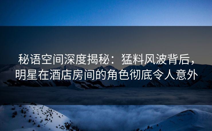 秘语空间深度揭秘：猛料风波背后，明星在酒店房间的角色彻底令人意外
