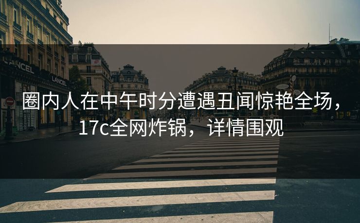 圈内人在中午时分遭遇丑闻惊艳全场,17c全网炸锅,详情围观 圈内人在中午时分遭遇丑闻惊艳全场,17c全网炸锅,详情围观
