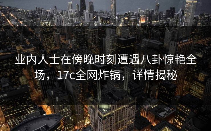 业内人士在傍晚时刻遭遇八卦惊艳全场,17c全网炸锅,详情揭秘 业内人士在傍晚时刻遭遇八卦惊艳全场,17c全网炸锅,详情揭秘