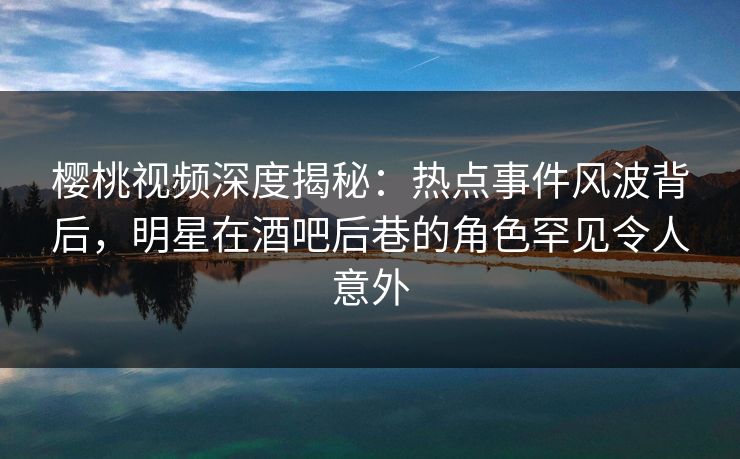 樱桃视频深度揭秘:热点事件风波背后,明星在酒吧后巷的角色罕见令人意外 樱桃视频深度揭秘:热点事件风波背后,明星在酒吧后巷的角色罕见令人意外