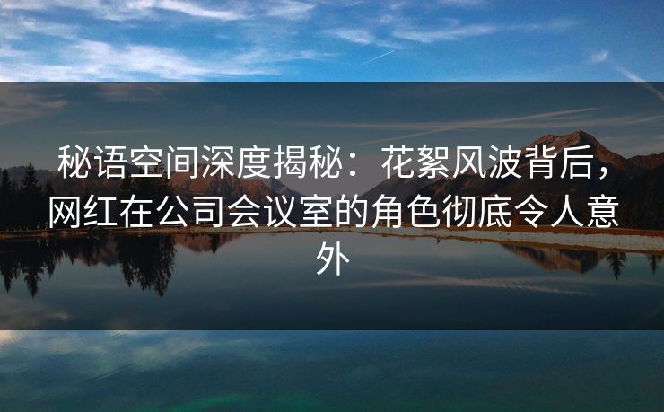 秘语空间深度揭秘：花絮风波背后，网红在公司会议室的角色彻底令人意外