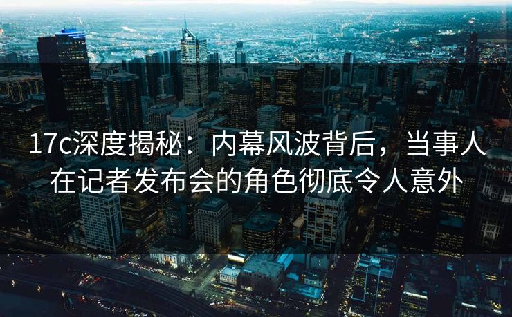 17c深度揭秘：内幕风波背后，当事人在记者发布会的角色彻底令人意外