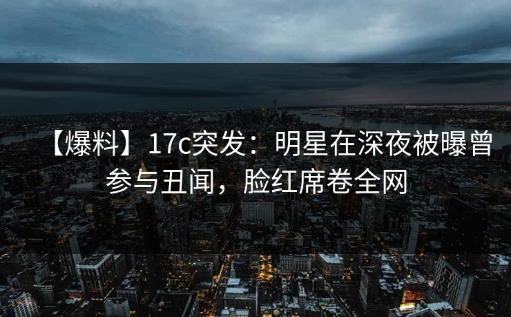 【爆料】17c突发:明星在深夜被曝曾参与丑闻,脸红席卷全网 【爆料】17c突发:明星在深夜被曝曾参与丑闻,脸红席卷全网
