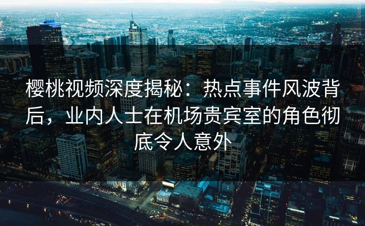 樱桃视频深度揭秘：热点事件风波背后，业内人士在机场贵宾室的角色彻底令人意外