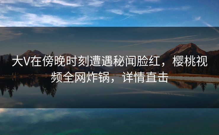 大V在傍晚时刻遭遇秘闻脸红,樱桃视频全网炸锅,详情直击 大V在傍晚时刻遭遇秘闻脸红,樱桃视频全网炸锅,详情直击