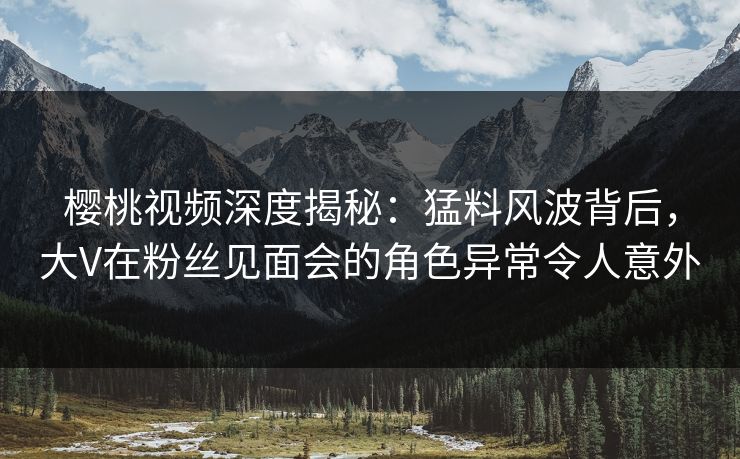 樱桃视频深度揭秘：猛料风波背后，大V在粉丝见面会的角色异常令人意外