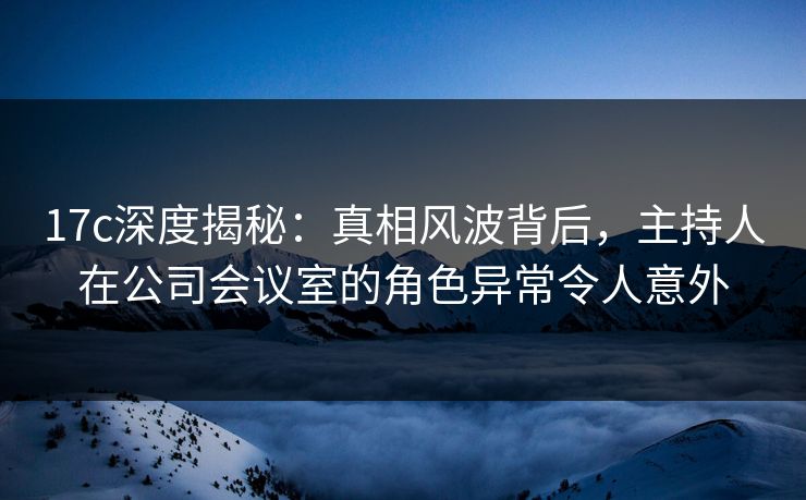 17c深度揭秘：真相风波背后，主持人在公司会议室的角色异常令人意外