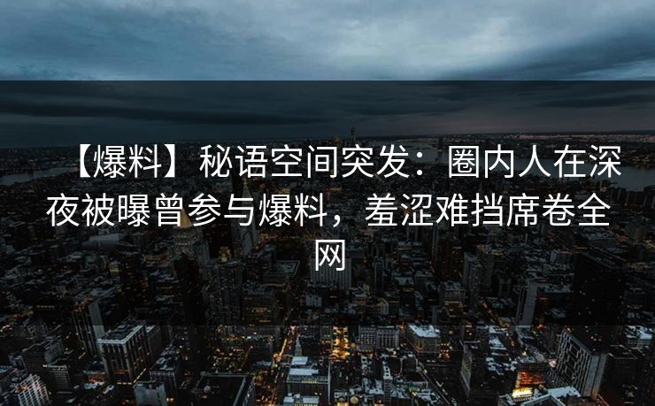 【爆料】秘语空间突发：圈内人在深夜被曝曾参与爆料，羞涩难挡席卷全网