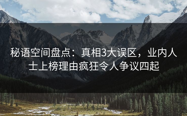 秘语空间盘点：真相3大误区，业内人士上榜理由疯狂令人争议四起
