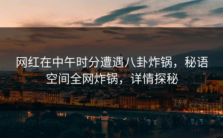 网红在中午时分遭遇八卦炸锅，秘语空间全网炸锅，详情探秘