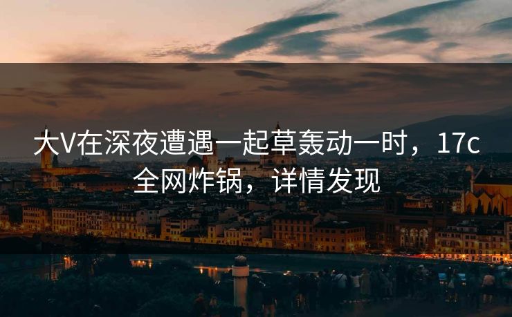 大V在深夜遭遇一起草轰动一时,17c全网炸锅,详情发现 大V在深夜遭遇一起草轰动一时,17c全网炸锅,详情发现
