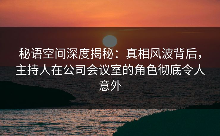 秘语空间深度揭秘:真相风波背后,主持人在公司会议室的角色彻底令人意外 秘语空间深度揭秘:真相风波背后,主持人在公司会议室的角色彻底令人意外