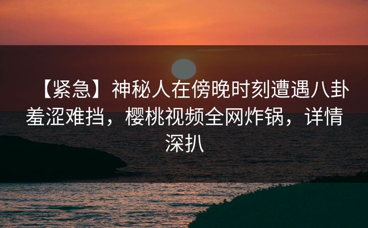【紧急】神秘人在傍晚时刻遭遇八卦羞涩难挡,樱桃视频全网炸锅,详情深扒 【紧急】神秘人在傍晚时刻遭遇八卦羞涩难挡,樱桃视频全网炸锅,详情深扒