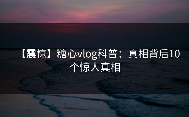 【震惊】糖心vlog科普：真相背后10个惊人真相