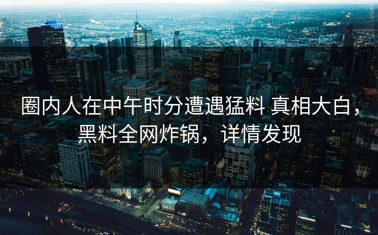 圈内人在中午时分遭遇猛料 真相大白，黑料全网炸锅，详情发现