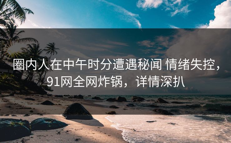 圈内人在中午时分遭遇秘闻 情绪失控,91网全网炸锅,详情深扒 圈内人在中午时分遭遇秘闻 情绪失控,91网全网炸锅,详情深扒