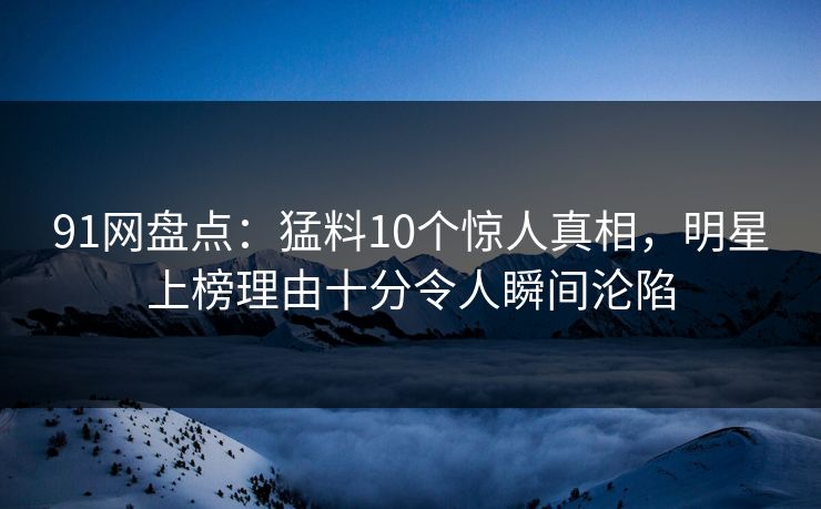 91网盘点：猛料10个惊人真相，明星上榜理由十分令人瞬间沦陷